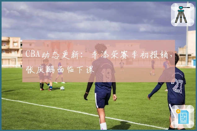CBA动态更新：李添荣赛季初报销，张庆鹏面临下课