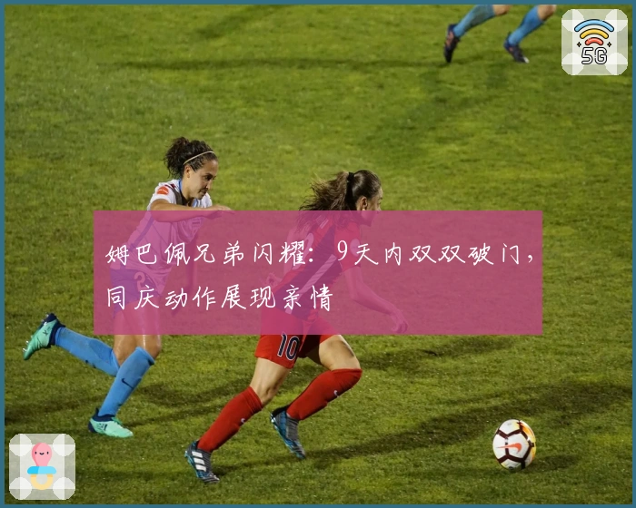 姆巴佩兄弟闪耀：9天内双双破门，同庆动作展现亲情