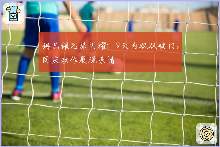 姆巴佩兄弟闪耀：9天内双双破门，同庆动作展现亲情
