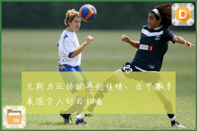 兰斯力压劲敌再创佳绩，法甲赛季表现令人刮目相看