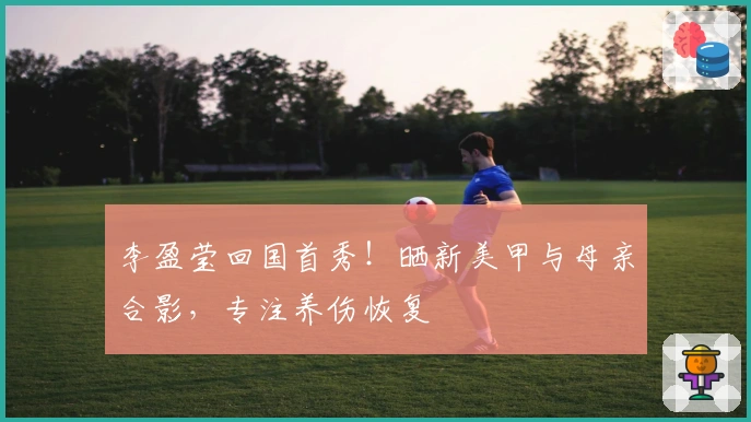 李盈莹回国首秀！晒新美甲与母亲合影，专注养伤恢复