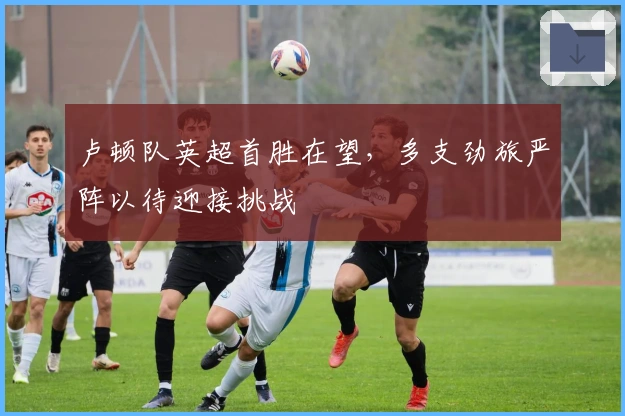 卢顿队英超首胜在望，多支劲旅严阵以待迎接挑战